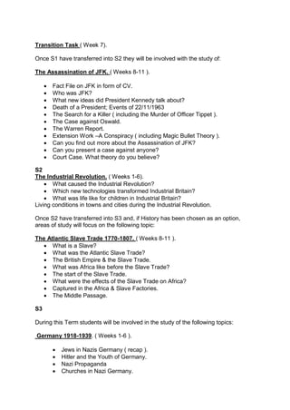 Transition Task ( Week 7).
Once S1 have transferred into S2 they will be involved with the study of:
The Assassination of JFK. ( Weeks 8-11 ).
 Fact File on JFK in form of CV.
 Who was JFK?
 What new ideas did President Kennedy talk about?
 Death of a President; Events of 22/11/1963
 The Search for a Killer ( including the Murder of Officer Tippet ).
 The Case against Oswald.
 The Warren Report.
 Extension Work –A Conspiracy ( including Magic Bullet Theory ).
 Can you find out more about the Assassination of JFK?
 Can you present a case against anyone?
 Court Case. What theory do you believe?
S2
The Industrial Revolution. ( Weeks 1-6).
 What caused the Industrial Revolution?
 Which new technologies transformed Industrial Britain?
 What was life like for children in Industrial Britain?
Living conditions in towns and cities during the Industrial Revolution.
Once S2 have transferred into S3 and, if History has been chosen as an option,
areas of study will focus on the following topic:
The Atlantic Slave Trade 1770-1807. ( Weeks 8-11 ).
 What is a Slave?
 What was the Atlantic Slave Trade?
 The British Empire & the Slave Trade.
 What was Africa like before the Slave Trade?
 The start of the Slave Trade.
 What were the effects of the Slave Trade on Africa?
 Captured in the Africa & Slave Factories.
 The Middle Passage.
S3
During this Term students will be involved in the study of the following topics:
Germany 1918-1939. ( Weeks 1-6 ).
 Jews in Nazis Germany ( recap ).
 Hitler and the Youth of Germany.
 Nazi Propaganda
 Churches in Nazi Germany.
 
