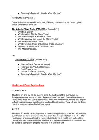  Germany’s Economic Miracle: Was it for real?
Review Week ( Week 7 ).
Once S3 have transferred into S4 and, if History has been chosen as an option,
topics covered will focus on:
The Atlantic Slave Trade 1770-1807: ( Weeks 8-11).
 What is a Slave?
 What was the Atlantic Slave Trade?
 The British Empire & the Slave Trade.
 What was Africa like before the Slave Trade?
 The start of the Slave Trade.
 What were the effects of the Slave Trade on Africa?
 Captured in the Africa & Slave Factories.
 The Middle Passage.
S4
Germany 1918-1939. ( Weeks 1-6 ).
 Jews in Nazis Germany ( recap ).
 Hitler and the Youth of Germany.
 Nazi Propaganda
 Churches in Nazi Germany.
 Germany’s Economic Miracle: Was it for real?
Health and Food Technology
S1 and S2 HFT
This term S1 and S2 will be moving on to the next unit of the Curriculum for
Excellence course, which is called 'Food and the Consumer'. They will be learning
about food miles and food sustainability, consumer food choice, culture and religion
in food, packaging and labelling and food and health policy. They will also be doing
practical tasks associated with these topics.
S3 HFT
This term S3 will be recapping areas of the Contemporary Food Issues Unit to make
sure that all students are up to date. We shall then move on to look at the Food for
Health unit, which considers the impact of diet in terms of health and looks at the
dietary needs of different groups of people and diet-related conditions. Students will
be asked to design and prepare meals to fit in with this unit.
 