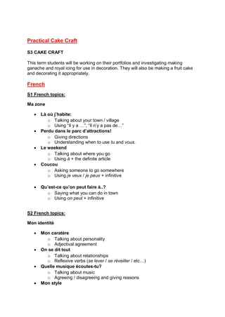 Practical Cake Craft
S3 CAKE CRAFT
This term students will be working on their portfolios and investigating making
ganache and royal icing for use in decoration. They will also be making a fruit cake
and decorating it appropriately.
French
S1 French topics:
Ma zone
 Là où j’habite:
o Talking about your town / village
o Using “Il y a …”, “Il n’y a pas de…”
 Perdu dans le parc d’attractions!
o Giving directions
o Understanding when to use tu and vous.
 Le weekend
o Talking about where you go
o Using à + the definite article
 Coucou
o Asking someone to go somewhere
o Using je veux / je peux + infinitive
 Qu’est-ce qu’on peut faire à..?
o Saying what you can do in town
o Using on peut + infinitive
S2 French topics:
Mon identité
 Mon caratère
o Talking about personality
o Adjectival agreement
 On se dit tout
o Talking about relationships
o Reflexive verbs (se lever / se réveiller / etc…)
 Quelle musique écoutes-tu?
o Talking about music
o Agreeing / disagreeing and giving reasons
 Mon style
 