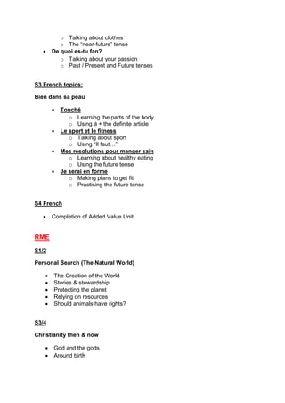 o Talking about clothes
o The “near-future” tense
 De quoi es-tu fan?
o Talking about your passion
o Past / Present and Future tenses
S3 French topics:
Bien dans sa peau
 Touché
o Learning the parts of the body
o Using à + the definite article
 Le sport et le fitness
o Talking about sport
o Using “Il faut…”
 Mes resolutions pour manger sain
o Learning about healthy eating
o Using the future tense
 Je serai en forme
o Making plans to get fit
o Practising the future tense
S4 French
 Completion of Added Value Unit
RME
S1/2
Personal Search (The Natural World)
 The Creation of the World
 Stories & stewardship
 Protecting the planet
 Relying on resources
 Should animals have rights?
S3/4
Christianity then & now
 God and the gods
 Around birth
 