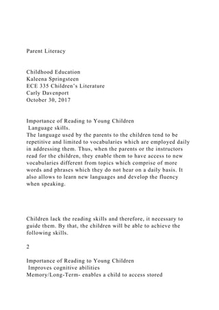 Parent Literacy
Childhood Education
Kaleena Springsteen
ECE 335 Children’s Literature
Carly Davenport
October 30, 2017
Importance of Reading to Young Children
Language skills.
The language used by the parents to the children tend to be
repetitive and limited to vocabularies which are employed daily
in addressing them. Thus, when the parents or the instructors
read for the children, they enable them to have access to new
vocabularies different from topics which comprise of more
words and phrases which they do not hear on a daily basis. It
also allows to learn new languages and develop the fluency
when speaking.
Children lack the reading skills and therefore, it necessary to
guide them. By that, the children will be able to achieve the
following skills.
2
Importance of Reading to Young Children
Improves cognitive abilities
Memory/Long-Term- enables a child to access stored
 