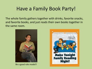 Have a Family Book Party!
The whole family gathers together with drinks, favorite snacks,
and favorite books, and just reads their own books together in
the same room.
Be a good role model!!
 
