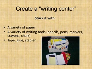 Create a “writing center”
Stock it with:
• A variety of paper
• A variety of writing tools (pencils, pens, markers,
crayons, chalk)
• Tape, glue, stapler
 