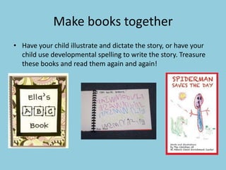 Make books together
• Have your child illustrate and dictate the story, or have your
child use developmental spelling to write the story. Treasure
these books and read them again and again!
 
