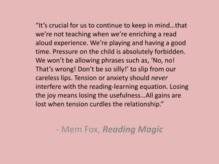 - Mem Fox, Reading Magic
“It’s crucial for us to continue to keep in mind…that
we’re not teaching when we’re enriching a read
aloud experience. We’re playing and having a good
time. Pressure on the child is absolutely forbidden.
We won’t be allowing phrases such as, ‘No, no!
That’s wrong! Don’t be so silly!’ to slip from our
careless lips. Tension or anxiety should never
interfere with the reading-learning equation. Losing
the joy means losing the usefulness…All gains are
lost when tension curdles the relationship.”
 