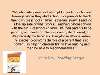“We absolutely must not attempt to teach our children
formally before they start school. For parents to teach
their own preschool children is the last straw. Teaching
is the flip side of what works. Teaching before school
kills the fun. Preschool children like their parents to be
parents, not teachers. The roles are quite different, and
it’s precisely the laid-back, hang-loose let’s-have-fun,
relaxed-and-comfortable role of a parent that is so
powerful in helping children first to love reading and
then be able to read themselves.”
Mem Fox, Reading Magic
 