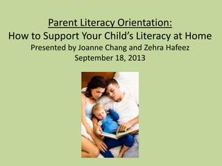 Parent Literacy Orientation:
How to Support Your Child’s Literacy at Home
Presented by Joanne Chang and Zehra Hafeez
September 18, 2013
 