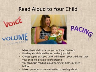Read Aloud to Your Child
• Make physical closeness a part of the experience
• Reading aloud should be fun and enjoyable!
• Choose topics that you think will interest your child and that
your child will be able to understand
• You can begin reading aloud starting at birth…or even
before!
• Make up stories as an alternative to reading a book….
 