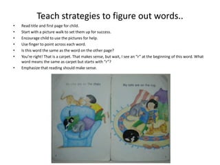 Teach strategies to figure out words..
• Read title and first page for child.
• Start with a picture walk to set them up for success.
• Encourage child to use the pictures for help.
• Use finger to point across each word.
• Is this word the same as the word on the other page?
• You’re right! That is a carpet. That makes sense, but wait, I see an “r” at the beginning of this word. What
word means the same as carpet but starts with “r”?
• Emphasize that reading should make sense.
 