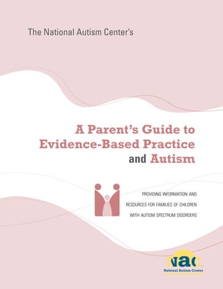 The National Autism Center’s




       A Parent’s Guide to
  Evidence-Based Practice
                   Autism

                                 providing information and

                          resources for families of children

                           with autism spectrum disorders
 