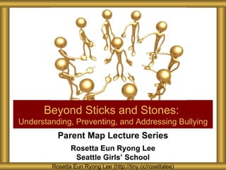 Beyond Sticks and Stones:
Understanding, Preventing, and Addressing Bullying
          Parent Map Lecture Series
               Rosetta Eun Ryong Lee
                Seattle Girls’ School
        Rosetta Eun Ryong Lee (http://tiny.cc/rosettalee)
 