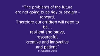 “The problems of the future
are not going to be tidy or straight -
forward.
Therefore our children will need to
be…
resilient and brave,
resourceful,
creative and innovative
and patient.”
F. Gasson, 2015
 