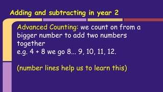 Advanced Counting: we count on from a
bigger number to add two numbers
together
e.g. 4 + 8 we go 8... 9, 10, 11, 12.
(number lines help us to learn this)
Adding and subtracting in year 2
 
