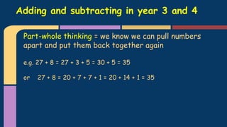 Part-whole thinking = we know we can pull numbers
apart and put them back together again
e.g. 27 + 8 = 27 + 3 + 5 = 30 + 5 = 35
or 27 + 8 = 20 + 7 + 7 + 1 = 20 + 14 + 1 = 35
Adding and subtracting in year 3 and 4
 