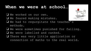 When we were at school…
❏ We worked on our own.
❏ We feared making mistakes.
❏ We had to regurgitate the teacher’s
methods.
❏ We were sometimes punished for failing.
❏ We were labelled and ranked.
❏ There was very little application or
connection of maths to the real world.
 