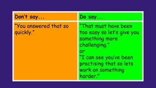 Don’t say... Do say...
“You answered that so
quickly.”
“That must have been
too easy so let’s give you
something more
challenging.”
or
“I can see you’ve been
practising that so lets
work on something
harder.”
 
