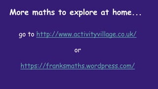 More maths to explore at home...
go to http://www.activityvillage.co.uk/
or
https://franksmaths.wordpress.com/
 