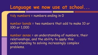 tidy numbers = numbers ending in 0
number bonds = two numbers that add to make 10 or
100 or 1,000
number sense = an understanding of numbers, their
relationships, and the ability to apply this
understanding to solving increasingly complex
problems.
Language we now use at school...
 
