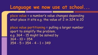 place value = a number’s value changes depending
what place it sits e.g. the value of 2 in 324 is 20
place value partitioning = pulling a larger number
apart to simplify the problem.
e.g. 364 - 15 might be solved by
364 - 10 = 354
354 - 5 = 354 - 4 - 1 = 349
Language we now use at school...
 