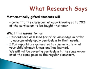 What Research SaysMathematically gifted students will- come into the classroom already knowing up to 70% of the curriculum to be taught that yearWhat this means for usStudents are assessed for prior knowledge in order to appropriately apply curriculum to their needs.