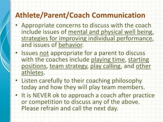 Athlete/Parent/Coach Communication
• Appropriate concerns to discuss with the coach
include issues of mental and physical well being,
strategies for improving individual performance,
and issues of behavior.
• Issues not appropriate for a parent to discuss
with the coaches include playing time, starting
positions, team strategy, play calling, and other
athletes.
• Listen carefully to their coaching philosophy
today and how they will play team members.
• It is NEVER ok to approach a coach after practice
or competition to discuss any of the above.
Please refrain and call the next day.
 
