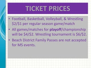 TICKET PRICES
• Football, Basketball, Volleyball, & Wrestling
$2/$1 per regular season game/match
• All games/matches for playoff/championship
will be $4/$2. Wrestling tournament is $6/$2.
• Beach District Family Passes are not accepted
for MS events.
 
