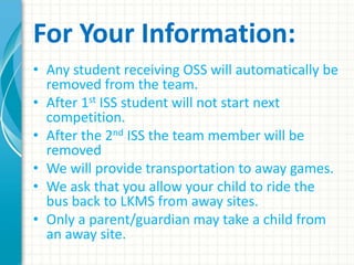 For Your Information:
• Any student receiving OSS will automatically be
removed from the team.
• After 1st ISS student will not start next
competition.
• After the 2nd ISS the team member will be
removed
• We will provide transportation to away games.
• We ask that you allow your child to ride the
bus back to LKMS from away sites.
• Only a parent/guardian may take a child from
an away site.
 