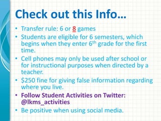 Check out this Info…
• Transfer rule: 6 or 8 games
• Students are eligible for 6 semesters, which
begins when they enter 6th grade for the first
time.
• Cell phones may only be used after school or
for instructional purposes when directed by a
teacher.
• $250 fine for giving false information regarding
where you live.
• Follow Student Activities on Twitter:
@lkms_activities
• Be positive when using social media.
 