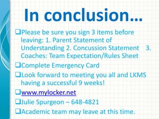 In conclusion…
Please be sure you sign 3 items before
leaving: 1. Parent Statement of
Understanding 2. Concussion Statement 3.
Coaches: Team Expectation/Rules Sheet
Complete Emergency Card
Look forward to meeting you all and LKMS
having a successful 9 weeks!
www.mylocker.net
Julie Spurgeon – 648-4821
Academic team may leave at this time.
 