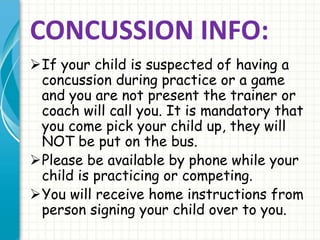 CONCUSSION INFO:
If your child is suspected of having a
concussion during practice or a game
and you are not present the trainer or
coach will call you. It is mandatory that
you come pick your child up, they will
NOT be put on the bus.
Please be available by phone while your
child is practicing or competing.
You will receive home instructions from
person signing your child over to you.
 