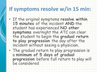 If symptoms resolve w/in 15 min:
• If the original symptoms resolve within
15 minutes of the incident AND the
student has experienced NO other
symptoms overnight the ATC can clear
the student to begin the gradual return
to play progression the day after the
incident without seeing a physician.
• The gradual return to play progression is
a minimum of 5 days of gradual
progression before full return to play will
be considered
 