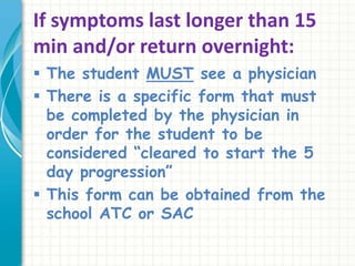 If symptoms last longer than 15
min and/or return overnight:
 The student MUST see a physician
 There is a specific form that must
be completed by the physician in
order for the student to be
considered “cleared to start the 5
day progression”
 This form can be obtained from the
school ATC or SAC
 