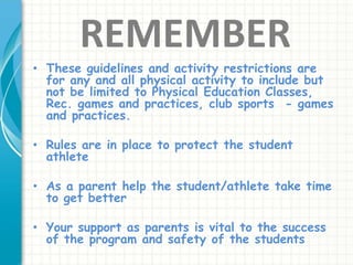 REMEMBER
• These guidelines and activity restrictions are
for any and all physical activity to include but
not be limited to Physical Education Classes,
Rec. games and practices, club sports - games
and practices.
• Rules are in place to protect the student
athlete
• As a parent help the student/athlete take time
to get better
• Your support as parents is vital to the success
of the program and safety of the students
 