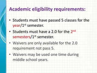 Academic eligibility requirements:
• Students must have passed 5 classes for the
year/1st semester.
• Students must have a 2.0 for the 2nd
semesters/1st semester.
• Waivers are only available for the 2.0
requirement not pass 5.
• Waivers may be used one time during
middle school years.
 