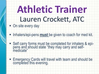 Athletic Trainer
Lauren Crockett, ATC
 On site every day
 Inhalers/epi-pens must be given to coach for med kit.
 Self carry forms must be completed for inhalers & epi-
pens and should state “they may carry and self-
medicate”
 Emergency Cards will travel with team and should be
completed this evening.
 