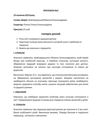 ПРОТОКОЛ №2
22 жовтня 2019 року
Голова зборів: ШайгородськийМикола Олександрович
Секретар: Попюк Тетяна Олександрівна
Присутні: 25 осіб
ПОРЯДОК ДЕННИЙ
1. Роль сім’ї у вихованні здоровоїдитини
2. Адаптація учнів до умов навчання в основній школі: проблемита
завдання.
3. Вимоги до навчання з предметів.
І. СЛУХАЛИ
Класного керівника, Шайгородського Миколу Олександровича, який провів
бесіду про особистий приклад в сімейних стосунках, культурні цінності,
збереження традицій всередині родини та їхнє значення для дитини.
Зокрема зупинився на питанні про культуру спілкування та повагу до
дорослих.
Виступили: Марчук О.С., яка відмітила, що стосунки між батьками впливають
на збереження культурних цінностей у родині. Зокрема наголосила на
необхідність батьків на власному прикладі показувати дітям необхідність
ведення здорового способу життя, уникати ситуацій небезпечних для життя
та здоров’я дитини.
І. УХВАЛИЛИ
Ухвалили, що необхідно приділяти особливу увагу культурі спілкування в
сім’ї. Підтримувати традиції та умови для створення певних цінностей у дітей.
ІІ. СЛУХАЛИ
Класного керівника про труднощі адаптації дитини до навчання у 5-му класі.
Вікові особливості дітей. Виконання режиму. Поради батькам в подоланні
перешкод , зв’язаних з навчанням.
 