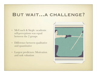 But wait...a challenge?

• McCoach & Siegle: academic
  self-perceptions was equal
  between the 2 groups

• Difference between qualitative
  and quantitative

• Largest predictors: Motivation
  and task valuation
 