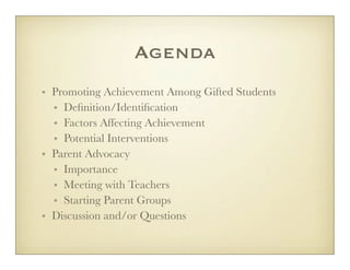 Agenda
• Promoting Achievement Among Gifted Students
  • Deﬁnition/Identiﬁcation
  • Factors Affecting Achievement
  • Potential Interventions
• Parent Advocacy
  • Importance
  • Meeting with Teachers
  • Starting Parent Groups
• Discussion and/or Questions
 