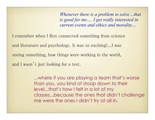 Whenever there is a problem to solve…that
                         is good for me…. I get really interested in
                         current events and ethics and morality…

I remember when I first connected something from science

and literature and psychology. It was so exciting!...I was
seeing something, how things were working in the world,
and I wasn’t just looking for a test.

           ...where if you are playing a team that’s worse
           than you, you kind of stoop down to their
           level...that’s how I felt in a lot of my
           classes...because the ones that didn’t challenge
           me were the ones I didn’t try at all in.
 