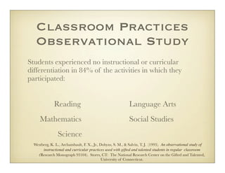 Classroom Practices
     Observational Study
Students experienced no instructional or curricular
differentiation in 84% of the activities in which they
participated:


           	 Reading	                                          Language Arts
	      Mathematics	                                            Social Studies
	                 Science
    Westberg, K. L., Archambault, F. X., Jr., Dobyns, S. M., & Salvin, T. J. (1993). An observational study of
         instructional and curricular practices used with gifted and talented students in regular classroom
      (Research Monograph 93104). Storrs, CT: The National Research Center on the Gifted and Talented,
                                               University of Connecticut.
 