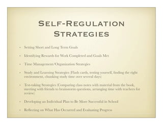 Self-Regulation
              Strategies
• Setting Short and Long Term Goals

• Identifying Rewards for Work Completed and Goals Met

• Time Management/Organization Strategies

• Study and Learning Strategies (Flash cards, testing yourself, ﬁnding the right
  environment, chunking study time over several days)

• Test-taking Strategies (Comparing class notes with material from the book,
  meeting with friends to brainstorm questions, arranging time with teachers for
  review)

• Developing an Individual Plan to Be More Successful in School

• Reﬂecting on What Has Occurred and Evaluating Progress
 