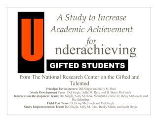 U
                           A  Study  to  Increase  
                          Academic  Achievement  
                                    for
                             nderachieving
                         GIFTED STUDENTS
    from The National Research Center on the Gifted and
                         Talented
                      Principal Investigators: Del Siegle and Sally M. Reis
            Study Development Team: Del Siegle, Sally M. Reis, and D. Betsy McCoach
Intervention Development Team: Del Siegle, Sally M. Reis, Meredith Greene, D. Betsy McCoach, and
                                         Ric Schreiber
                       Field Test Team: D. Betsy McCoach and Del Siegle
       Study Implementation Team: Del Siegle, Sally M. Reis, Becky Mann, and Scott Davie
 