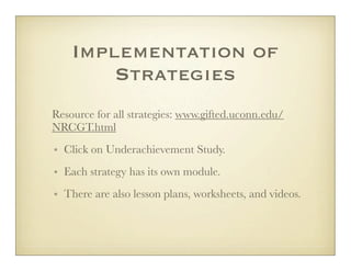 Implementation of
        Strategies
Resource for all strategies: www.gifted.uconn.edu/
NRCGT.html
• Click on Underachievement Study.
• Each strategy has its own module.
• There are also lesson plans, worksheets, and videos.
 