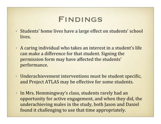 Findings
• Students’	
  home	
  lives	
  have	
  a	
  large	
  effect	
  on	
  students’	
  school	
  
  lives.

• A	
  caring	
  individual	
  who	
  takes	
  an	
  interest	
  in	
  a	
  student’s	
  life	
  
  can	
  make	
  a	
  difference	
  for	
  that	
  student.	
  Signing	
  the	
  
  permission	
  form	
  may	
  have	
  affected	
  the	
  students’	
  
  performance.

• Underachievement	
  interventions	
  must	
  be	
  student	
  speci=ic,	
  
  and	
  Project	
  ATLAS	
  may	
  be	
  effective	
  for	
  some	
  students.

• In	
  Mrs.	
  Hemmingway’s	
  class,	
  students	
  rarely	
  had	
  an	
  
  opportunity	
  for	
  active	
  engagement,	
  and	
  when	
  they	
  did,	
  the	
  
  underachieving	
  males	
  in	
  the	
  study,	
  both	
  Jason	
  and	
  Daniel	
  
  found	
  it	
  challenging	
  to	
  use	
  that	
  time	
  appropriately.
 