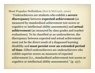Most Popular Definition (Reis & McCoach, 2000)
  “Underachievers are students who exhibit a severe
  discrepancy between expected achievement (as
  measured by standardized achievement test scores or
  cognitive or intellectual ability assessments) and actual
  achievement (as measured by class grades and teacher
  evaluations). To be classified as an underachiever, the
  discrepancy between expected and actual achievement
  must not be the direct result of a diagnosed learning
  disability and must persist over an extended period
  of time. Gifted underachievers are underachievers who
  exhibit superior scores on measures of expected
  achievement (i.e., standardized achievement test scores or
  cognitive or intellectual ability assessments).” (p. 157).
 