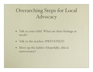 Overarching Steps for Local
        Advocacy

•   Talk to your child. What are their feelings or
    needs?

•   Talk to the teacher. (PRIVATELY)

•   Move up the ladder. (Hopefully...this is
    unnecessary.)
 