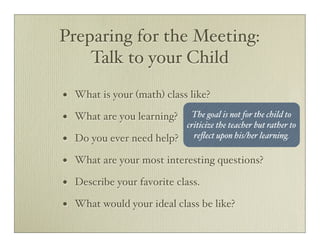Preparing for the Meeting:
    Talk to your Child

•   What is your (math) class like?

•   What are you learning?  The goal is not for the child to
                           criticize the teacher but rather to
•   Do you ever need help? reﬂect upon his/her learning.

•   What are your most interesting questions?

•   Describe your favorite class.

•   What would your ideal class be like?
 