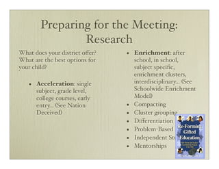 Preparing for the Meeting:
                Research
What does your district oﬀer?   •   Enrichment: after
What are the best options for       school, in school,
your child?                         subject speciﬁc,
                                    enrichment clusters,
       Acceleration: single         interdisciplinary... (See
   •                                Schoolwide Enrichment
       subject, grade level,
       college courses, early       Model)
       entry... (See Nation     •   Compacting
       Deceived)                •   Cluster grouping
                                •   Diﬀerentiation
                                •   Problem-Based Learning
                                •   Independent Study
                                •   Mentorships
 