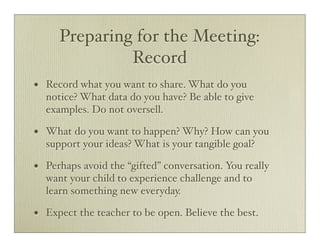 Preparing for the Meeting:
                Record
•   Record what you want to share. What do you
    notice? What data do you have? Be able to give
    examples. Do not oversell.

•   What do you want to happen? Why? How can you
    support your ideas? What is your tangible goal?

•   Perhaps avoid the “gifted” conversation. You really
    want your child to experience challenge and to
    learn something new everyday.

•   Expect the teacher to be open. Believe the best.
 