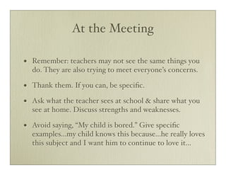 At the Meeting

•   Remember: teachers may not see the same things you
    do. They are also trying to meet everyone’s concerns.

•   Thank them. If you can, be speciﬁc.

•   Ask what the teacher sees at school & share what you
    see at home. Discuss strengths and weaknesses.

•   Avoid saying, “My child is bored.” Give speciﬁc
    examples...my child knows this because...he really loves
    this subject and I want him to continue to love it...
 